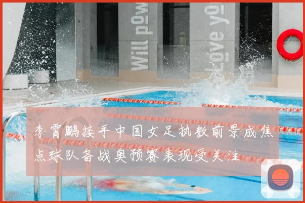 李霄鹏接手中国女足执教前景成焦点球队备战奥预赛表现受关注