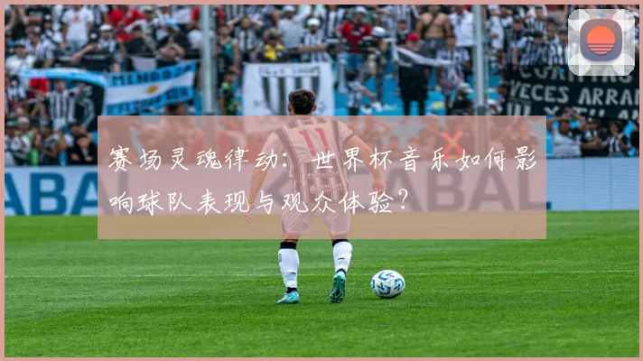 赛场灵魂律动：世界杯音乐如何影响球队表现与观众体验？
