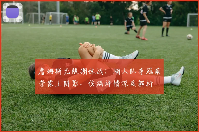 詹姆斯无限期休战：湖人队夺冠前景蒙上阴影，伤病详情深度解析