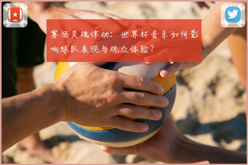 赛场灵魂律动：世界杯音乐如何影响球队表现与观众体验？