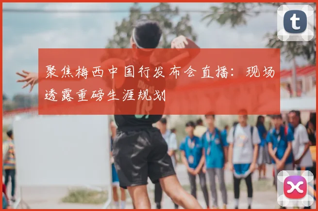 聚焦梅西中国行发布会直播：现场透露重磅生涯规划